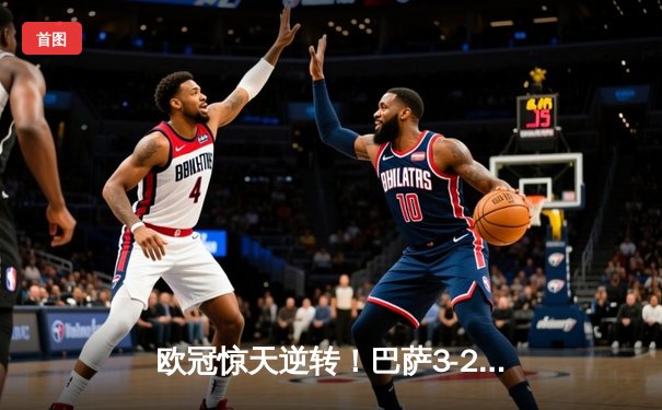 欧冠惊天逆转！巴萨3-2绝杀巴黎，莱万帽子戏法点燃诺坎普